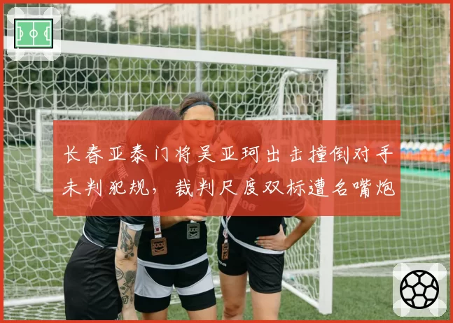 长春亚泰门将吴亚珂出击撞倒对手未判犯规，裁判尺度双标遭名嘴炮轰
