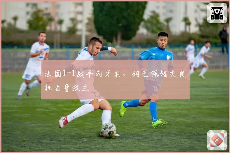 法国1-1战平匈牙利,姆巴佩错失良机吉鲁救主