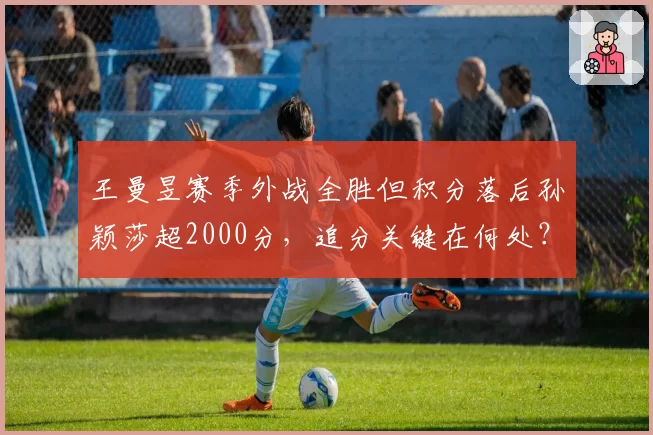 王曼昱赛季外战全胜但积分落后孙颖莎超2000分,追分关键在何处?