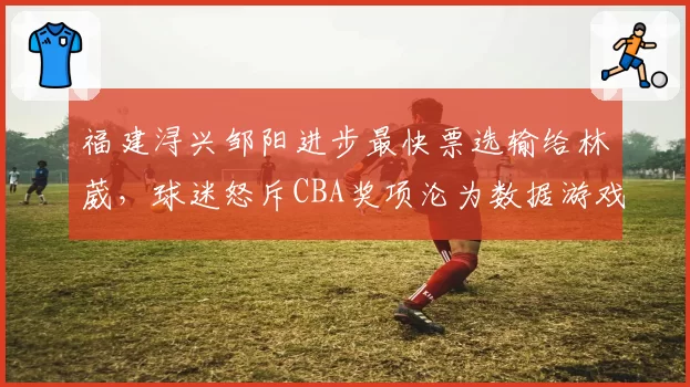 福建浔兴邹阳进步最快票选输给林葳,球迷怒斥CBA奖项沦为数据游戏