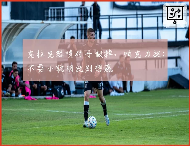 克拉克怒喷对手假摔，帕克力挺：不耍小聪明就别想赢