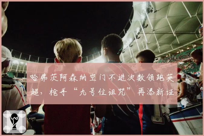 哈弗茨阿森纳空门不进次数领跑英超，枪手“九号位诅咒”再添新证据