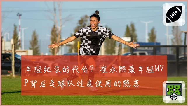 年轻纪录的代价?崔永熙最年轻MVP背后是球队过度使用的隐患