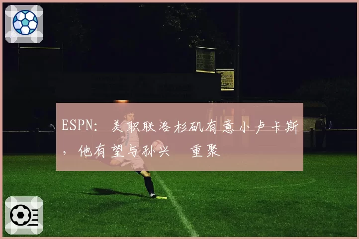 ESPN：美职联洛杉矶有意小卢卡斯，他有望与孙兴慜重聚