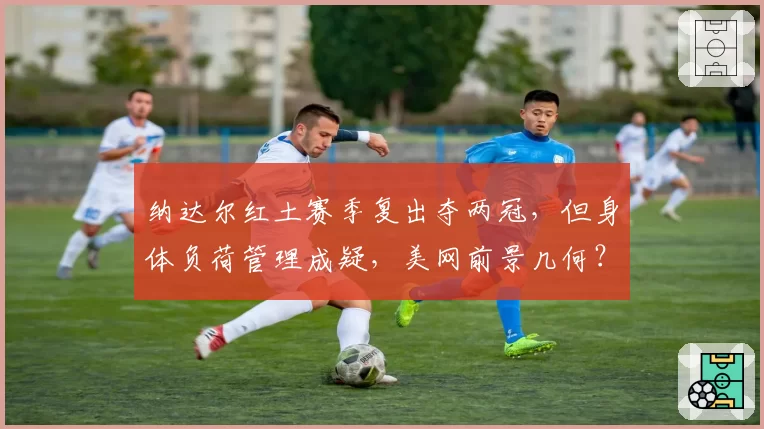 纳达尔红土赛季复出夺两冠,但身体负荷管理成疑,美网前景几何?