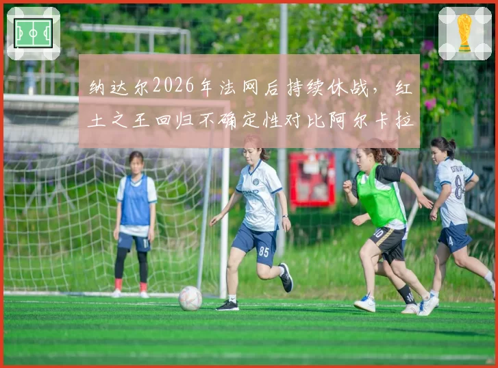 纳达尔2026年法网后持续休战，红土之王回归不确定性对比阿尔卡拉斯稳定输出