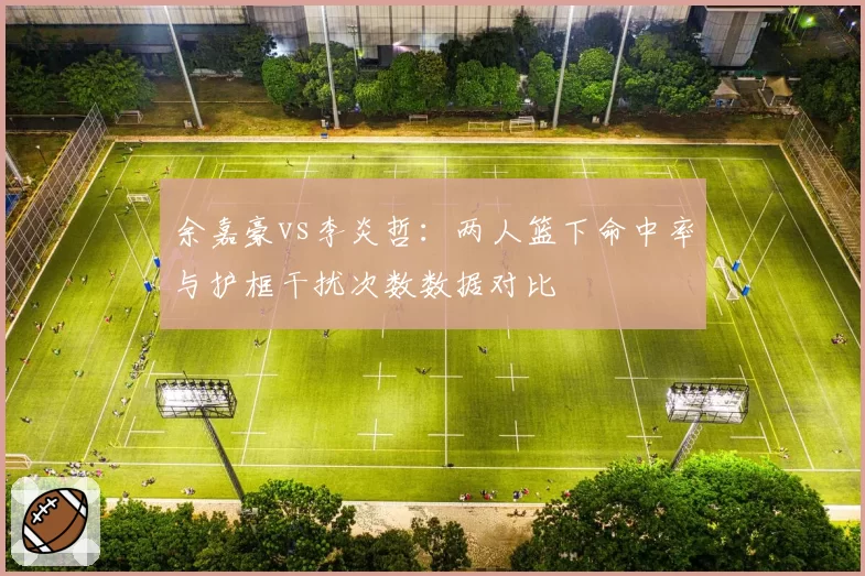 余嘉豪vs李炎哲：两人篮下命中率与护框干扰次数数据对比