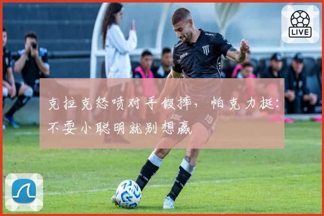 克拉克怒喷对手假摔，帕克力挺：不耍小聪明就别想赢