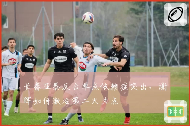 长春亚泰反击单点依赖症突出,谢晖如何激活第二火力点