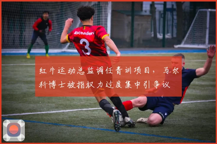 红牛运动总监调任青训项目，马尔科博士被指权力过度集中引争议