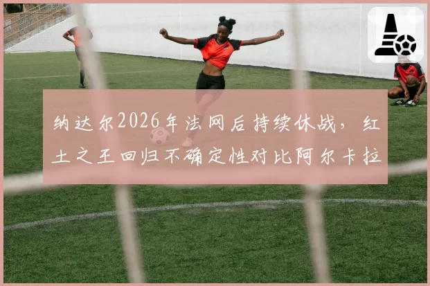 纳达尔2026年法网后持续休战，红土之王回归不确定性对比阿尔卡拉斯稳定输出