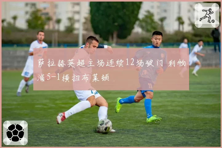 萨拉赫英超主场连续12场破门 利物浦5-1横扫布莱顿