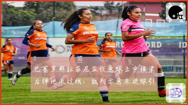巴塞罗那拉菲尼亚任意球击中横梁后弹地未过线，裁判示意未进球引发争议