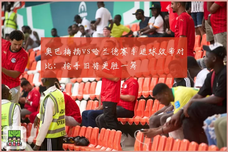 奥巴梅扬vs哈兰德赛季进球效率对比:枪手旧将更胜一筹