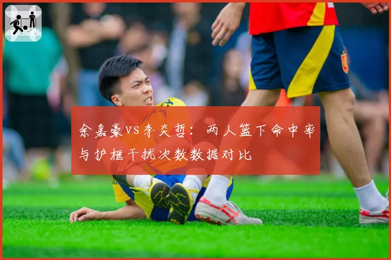 余嘉豪vs李炎哲：两人篮下命中率与护框干扰次数数据对比