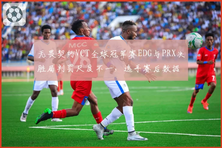 无畏契约VCT全球冠军赛EDG与PRX决胜局判罚尺度不一,选手赛后数据对比显示裁判偏袒倾向