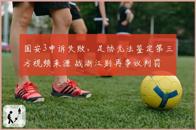 国安3申诉失败，足协无法鉴定第三方视频来源 战浙江别再争议判罚