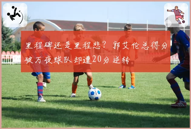 里程碑还是里程悲？郭艾伦总得分破万夜球队却遭20分逆转