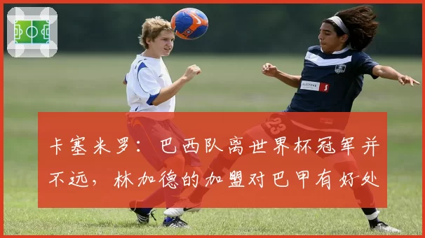 卡塞米罗:巴西队离世界杯冠军并不远,林加德的加盟对巴甲有好处