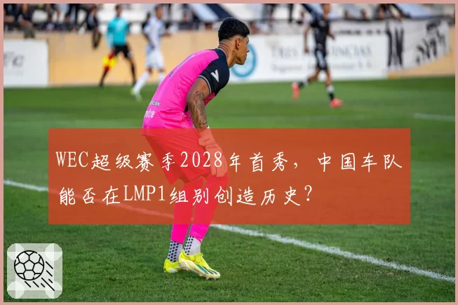 WEC超级赛季2028年首秀，中国车队能否在LMP1组别创造历史？