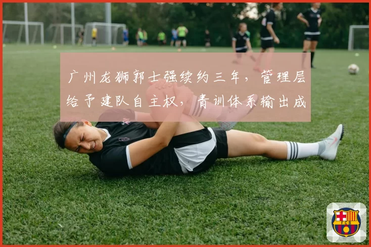 广州龙狮郭士强续约三年,管理层给予建队自主权,青训体系输出成果