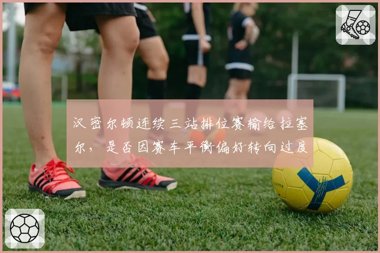 汉密尔顿连续三站排位赛输给拉塞尔,是否因赛车平衡偏好转向过度?