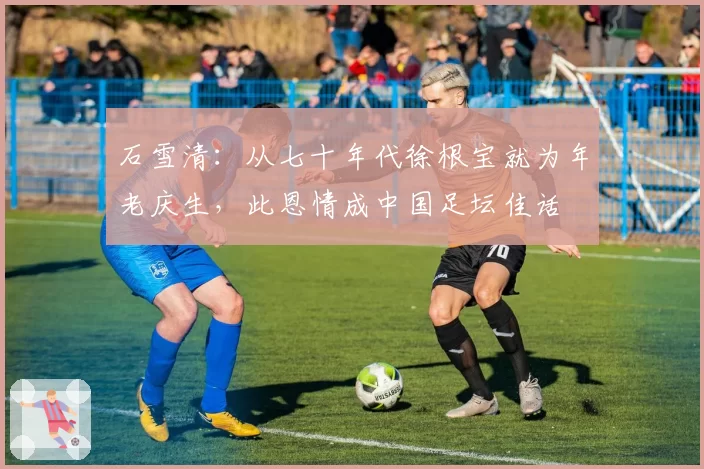 石雪清：从七十年代徐根宝就为年老庆生，此恩情成中国足坛佳话