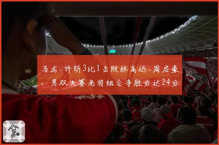 马龙_许昕3比1击败林高远_周启豪,男双决赛老将组合净胜分达24分