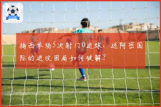 梅西单场5次射门0进球，迈阿密国际的进攻困局如何破解？