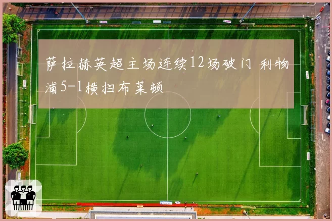 萨拉赫英超主场连续12场破门 利物浦5-1横扫布莱顿