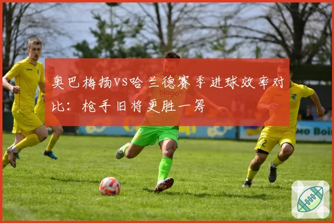 奥巴梅扬vs哈兰德赛季进球效率对比：枪手旧将更胜一筹