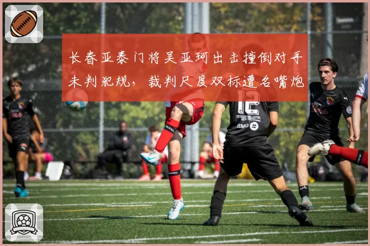 长春亚泰门将吴亚珂出击撞倒对手未判犯规，裁判尺度双标遭名嘴炮轰