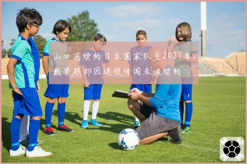 山口茜续约日本国家队至2027年，戴资颖却因退役传闻未谈续约
