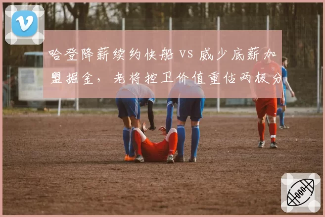 哈登降薪续约快船 vs 威少底薪加盟掘金，老将控卫价值重估两极分化