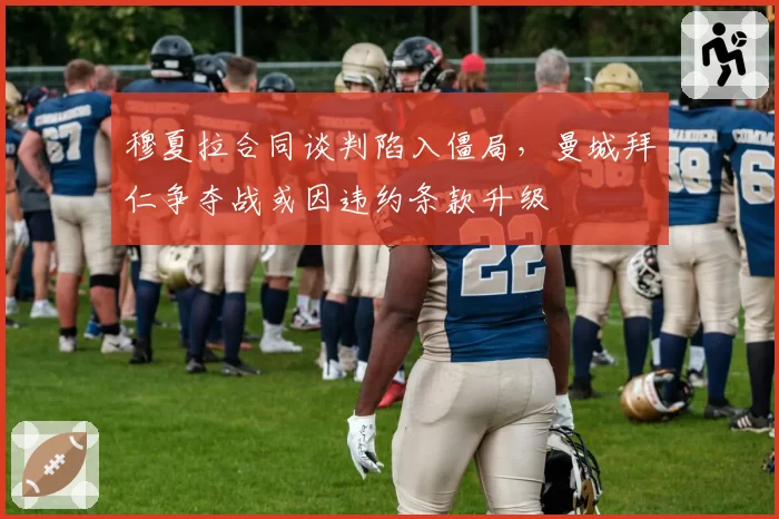 穆夏拉合同谈判陷入僵局，曼城拜仁争夺战或因违约条款升级