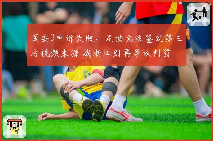 国安3申诉失败，足协无法鉴定第三方视频来源 战浙江别再争议判罚
