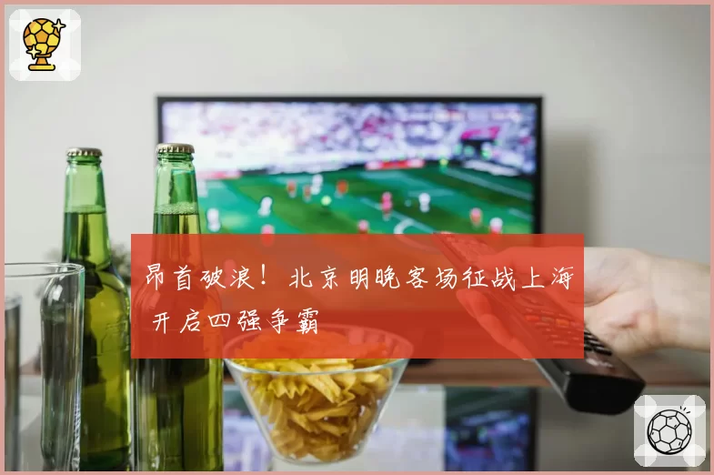 昂首破浪！北京明晚客场征战上海 开启四强争霸