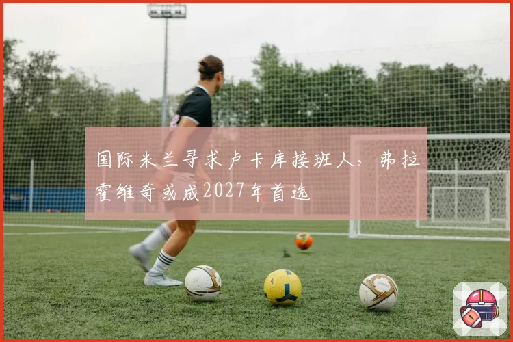国际米兰寻求卢卡库接班人，弗拉霍维奇或成2027年首选