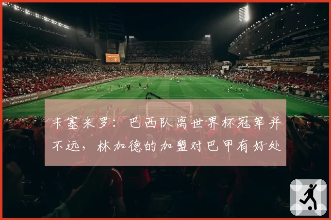 卡塞米罗:巴西队离世界杯冠军并不远,林加德的加盟对巴甲有好处