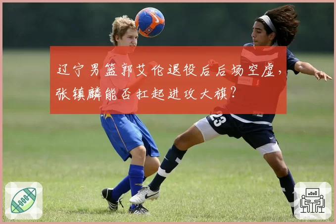 辽宁男篮郭艾伦退役后后场空虚,张镇麟能否扛起进攻大旗?