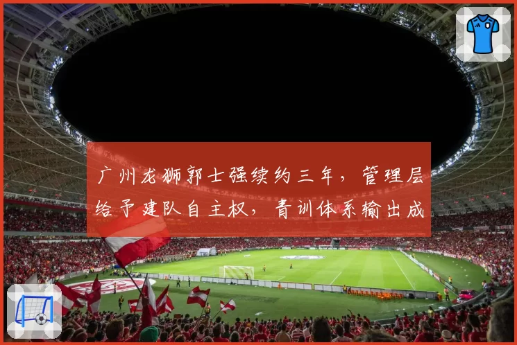 广州龙狮郭士强续约三年，管理层给予建队自主权，青训体系输出成果