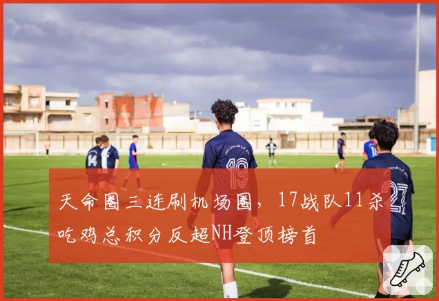 天命圈三连刷机场圈，17战队11杀吃鸡总积分反超NH登顶榜首