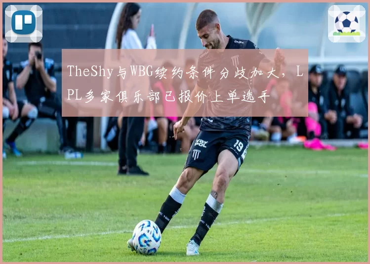 TheShy与WBG续约条件分歧加大,LPL多家俱乐部已报价上单选手