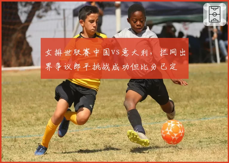 女排世联赛中国vs意大利，拦网出界争议郎平挑战成功但比分已定