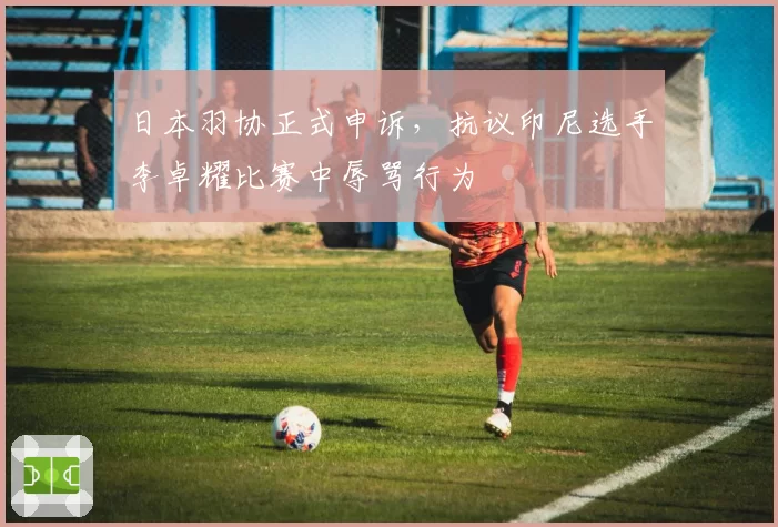 日本羽协正式申诉,抗议印尼选手李卓耀比赛中辱骂行为