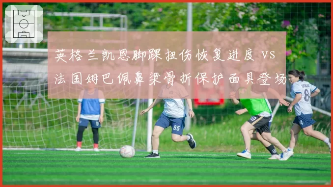 英格兰凯恩脚踝扭伤恢复进度 vs 法国姆巴佩鼻梁骨折保护面具登场，世界杯核心伤病对比