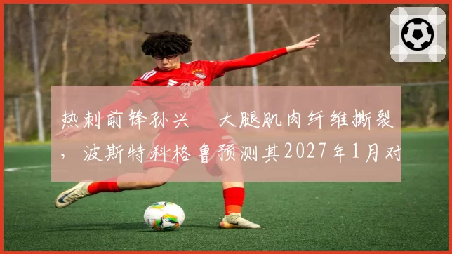 热刺前锋孙兴慜大腿肌肉纤维撕裂,波斯特科格鲁预测其2027年1月对阵阿森纳时复出