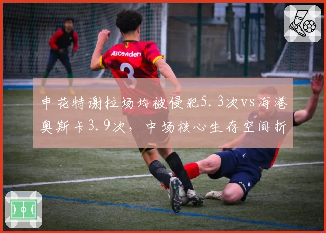 申花特谢拉场均被侵犯5.3次vs海港奥斯卡3.9次，中场核心生存空间折射战术差异