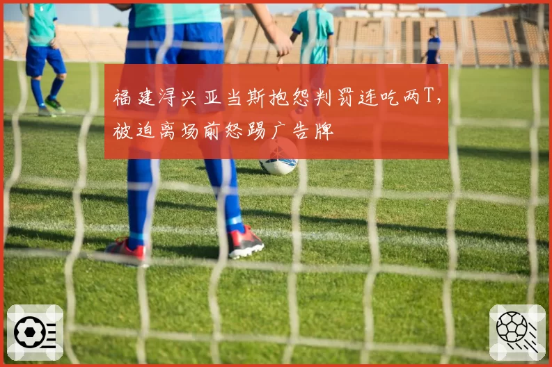 福建浔兴亚当斯抱怨判罚连吃两T，被迫离场前怒踢广告牌