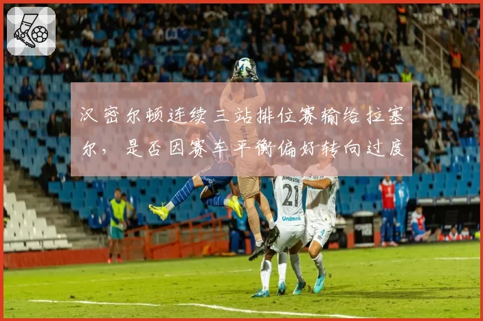 汉密尔顿连续三站排位赛输给拉塞尔，是否因赛车平衡偏好转向过度？